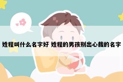 姓程叫什么名字好 姓程的男孩别出心裁的名字